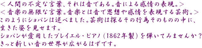 ＜人間の不定な言葉、それは音である。音による感情の表現。＞ ＜音楽の無限な言葉。音楽とは音で思想や感情を表現する芸術。＞ このようにショパンは述べました。芸術は探るその行為そのものの中に、 生きた姿を見せます。 ショパンが愛用したプレイエル・ピアノ（1862年製）を弾いてみませんか？ きっと新しい音の世界が広がるはずです。